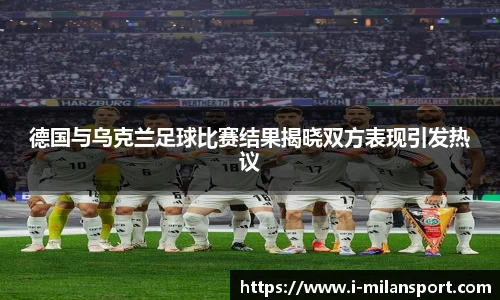 德国与乌克兰足球比赛结果揭晓双方表现引发热议
