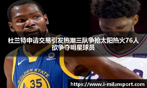 杜兰特申请交易引发热潮三队争抢太阳热火76人欲争夺明星球员