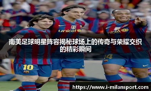 南美足球明星阵容揭秘球场上的传奇与荣耀交织的精彩瞬间
